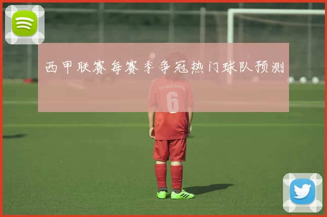 西甲联赛每赛季争冠热门球队预测