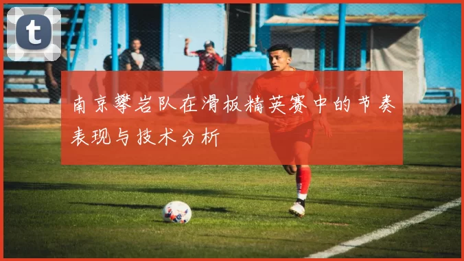 南京攀岩队在滑板精英赛中的节奏表现与技术分析