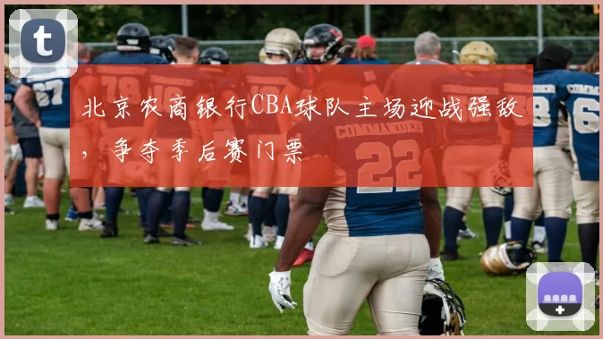 北京农商银行CBA球队主场迎战强敌，争夺季后赛门票