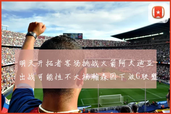 明天开拓者客场挑战火箭阿夫迪亚出战可能性不大杨瀚森因下放G联盟缺席