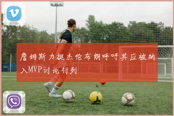 詹姆斯力挺杰伦布朗呼吁其应被纳入MVP讨论行列