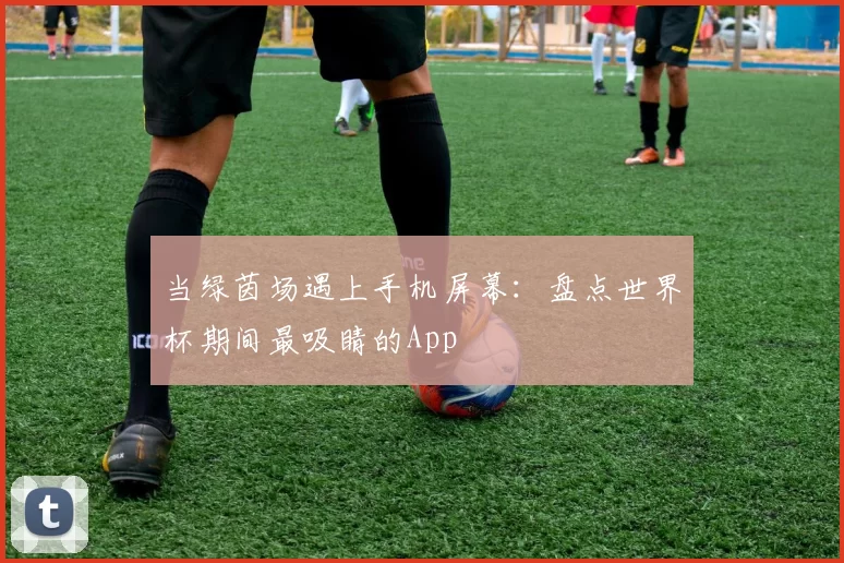 当绿茵场遇上手机屏幕:盘点世界杯期间最吸睛的App