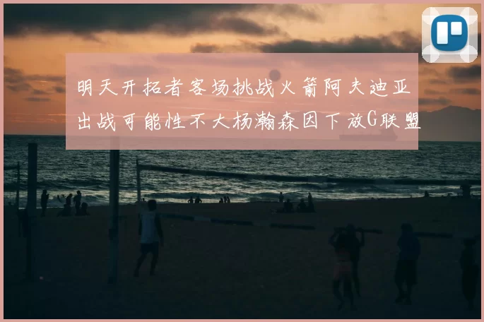 明天开拓者客场挑战火箭阿夫迪亚出战可能性不大杨瀚森因下放G联盟缺席