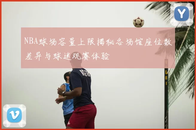 NBA球场容量上限揭秘各场馆座位数差异与球迷观赛体验