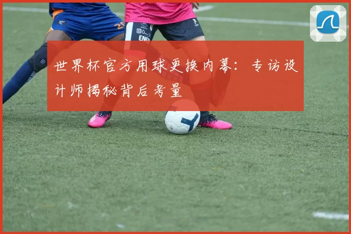 世界杯官方用球更换内幕：专访设计师揭秘背后考量