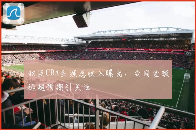 积臣CBA生涯总收入曝光，合同金额远超预期引关注