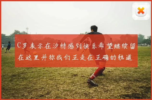 C罗表示在沙特感到快乐希望继续留在这里并称我们正走在正确的轨道上