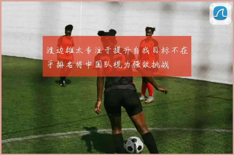 渡边雄太专注于提升自我目标不在乎排名将中国队视为强敌挑战