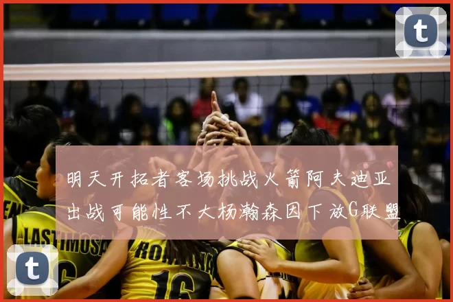 明天开拓者客场挑战火箭阿夫迪亚出战可能性不大杨瀚森因下放G联盟缺席