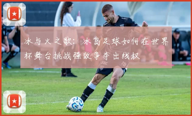 冰与火之歌：冰岛足球如何在世界杯舞台挑战强敌争夺出线权