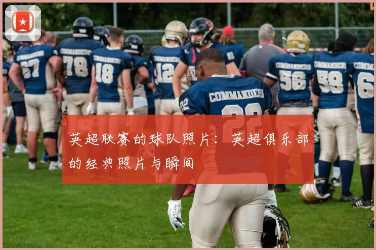 英超联赛的球队照片：英超俱乐部的经典照片与瞬间