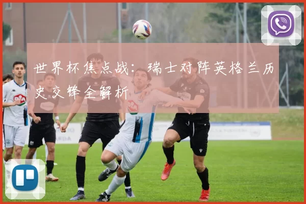世界杯焦点战：瑞士对阵英格兰历史交锋全解析