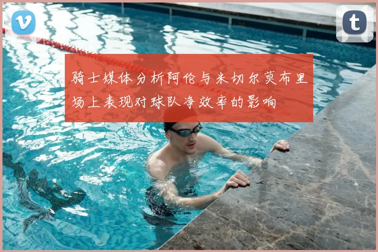 骑士媒体分析阿伦与米切尔莫布里场上表现对球队净效率的影响