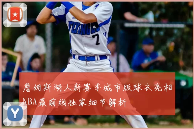 詹姆斯湖人新赛季城市版球衣亮相NBA最前线独家细节解析
