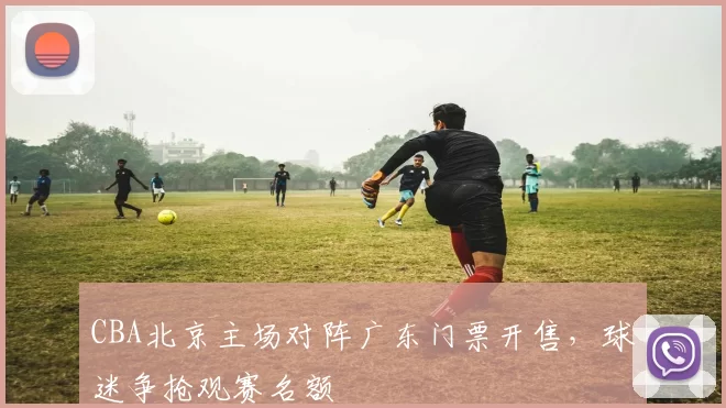 CBA北京主场对阵广东门票开售，球迷争抢观赛名额
