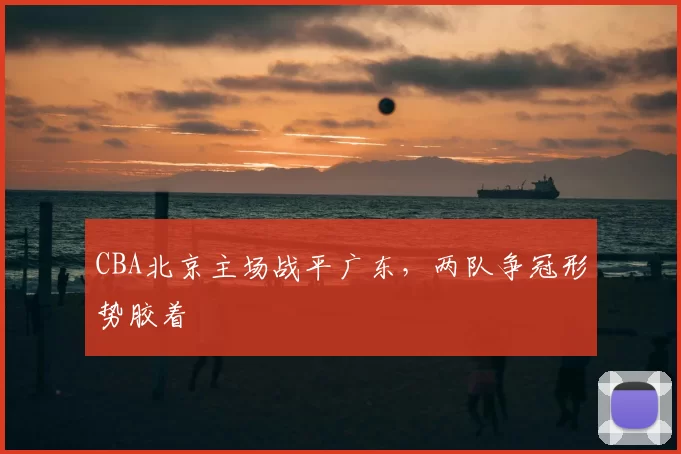 CBA北京主场战平广东,两队争冠形势胶着
