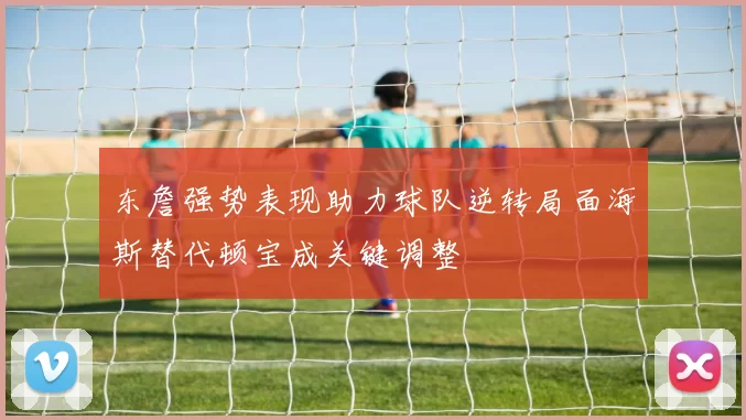 东詹强势表现助力球队逆转局面海斯替代顿宝成关键调整