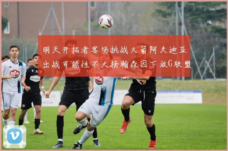 明天开拓者客场挑战火箭阿夫迪亚出战可能性不大杨瀚森因下放G联盟缺席