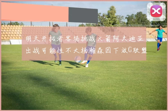 明天开拓者客场挑战火箭阿夫迪亚出战可能性不大杨瀚森因下放G联盟缺席