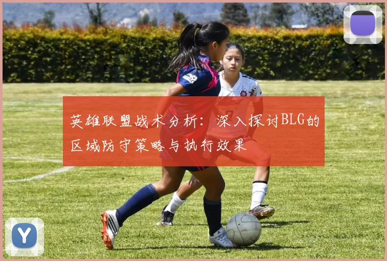 英雄联盟战术分析:深入探讨BLG的区域防守策略与执行效果