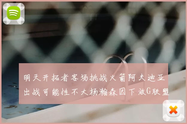 明天开拓者客场挑战火箭阿夫迪亚出战可能性不大杨瀚森因下放G联盟缺席