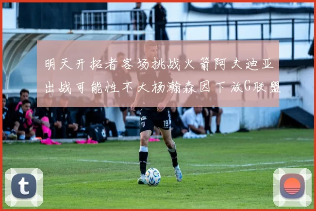 明天开拓者客场挑战火箭阿夫迪亚出战可能性不大杨瀚森因下放G联盟缺席