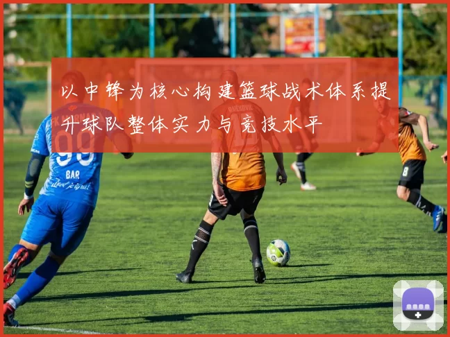 以中锋为核心构建篮球战术体系提升球队整体实力与竞技水平