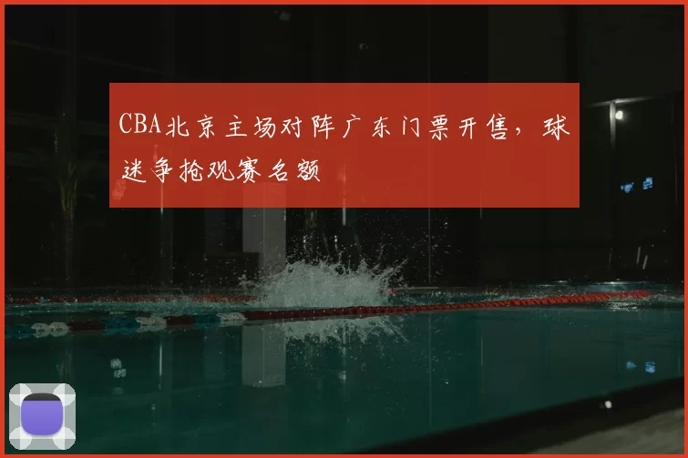 CBA北京主场对阵广东门票开售,球迷争抢观赛名额