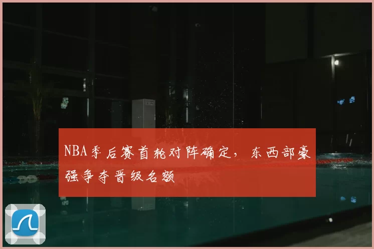 NBA季后赛首轮对阵确定,东西部豪强争夺晋级名额