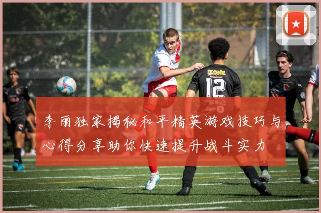 李丽独家揭秘和平精英游戏技巧与心得分享助你快速提升战斗实力