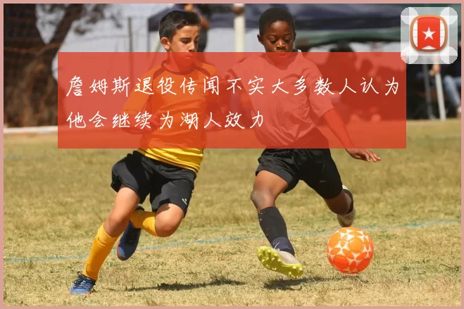 詹姆斯退役传闻不实大多数人认为他会继续为湖人效力