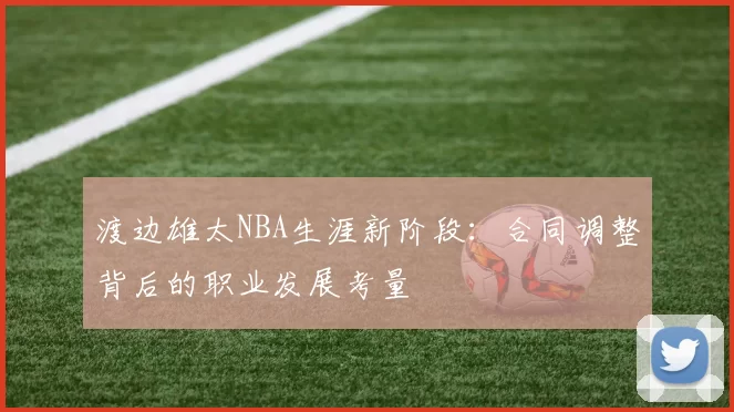 渡边雄太NBA生涯新阶段:合同调整背后的职业发展考量