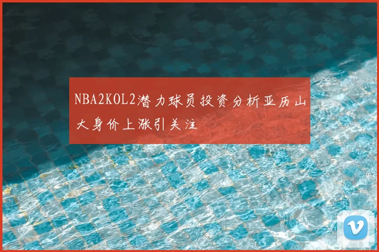 NBA2KOL2潜力球员投资分析亚历山大身价上涨引关注