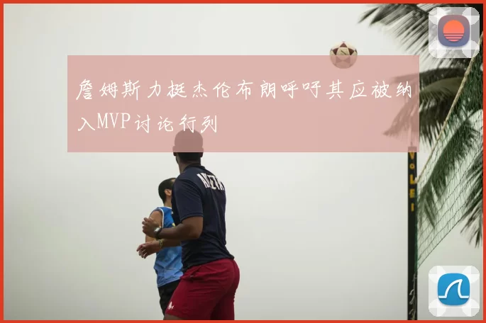 詹姆斯力挺杰伦布朗呼吁其应被纳入MVP讨论行列