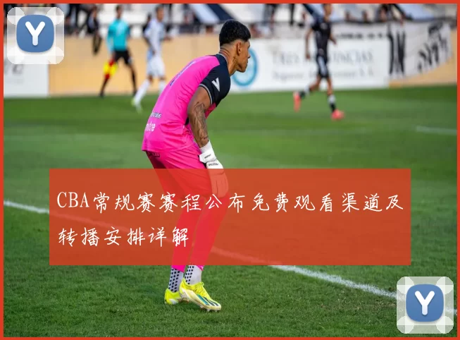 CBA常规赛赛程公布免费观看渠道及转播安排详解