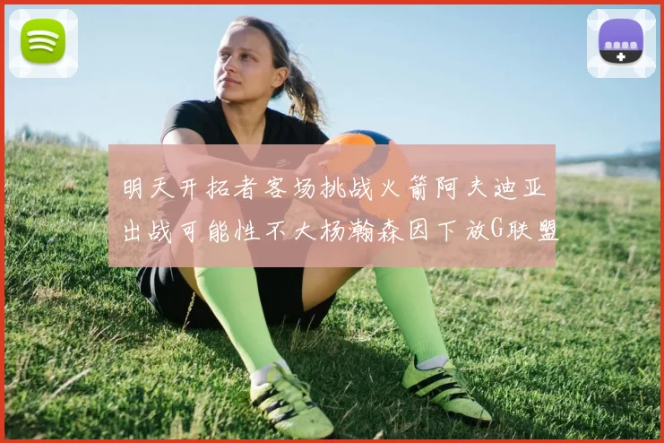 明天开拓者客场挑战火箭阿夫迪亚出战可能性不大杨瀚森因下放G联盟缺席