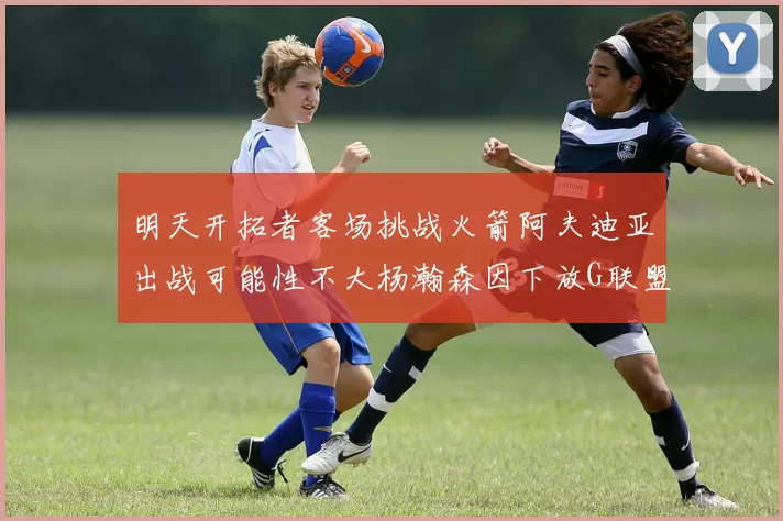 明天开拓者客场挑战火箭阿夫迪亚出战可能性不大杨瀚森因下放G联盟缺席