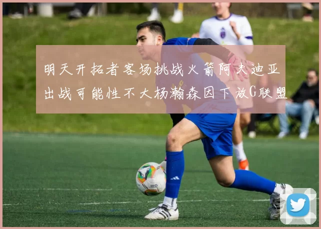 明天开拓者客场挑战火箭阿夫迪亚出战可能性不大杨瀚森因下放G联盟缺席