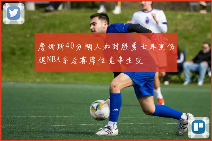詹姆斯40分湖人加时胜勇士库里伤退NBA季后赛席位竞争生变