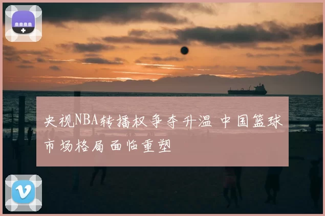 央视NBA转播权争夺升温 中国篮球市场格局面临重塑