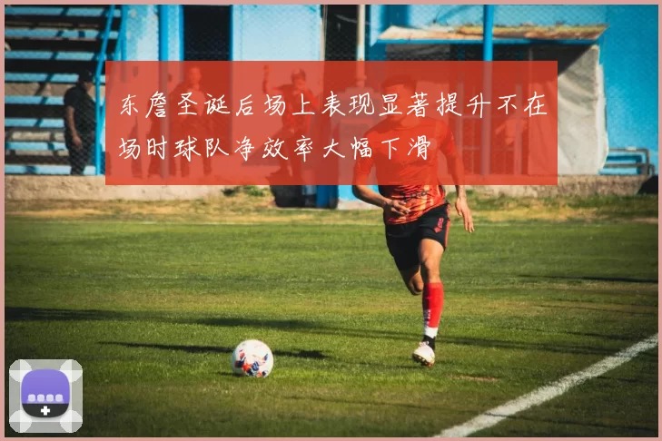 东詹圣诞后场上表现显著提升不在场时球队净效率大幅下滑