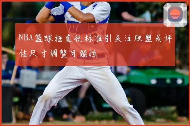NBA篮球框直径标准引关注联盟或评估尺寸调整可能性