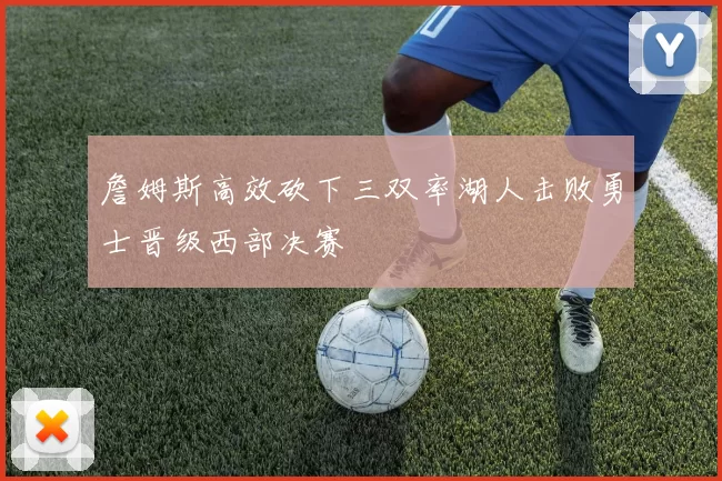 詹姆斯高效砍下三双率湖人击败勇士晋级西部决赛