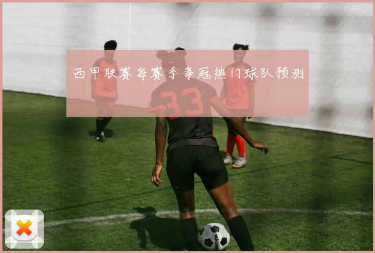 西甲联赛每赛季争冠热门球队预测