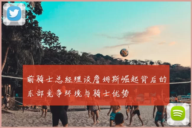 前骑士总经理谈詹姆斯崛起背后的东部竞争环境与骑士优势