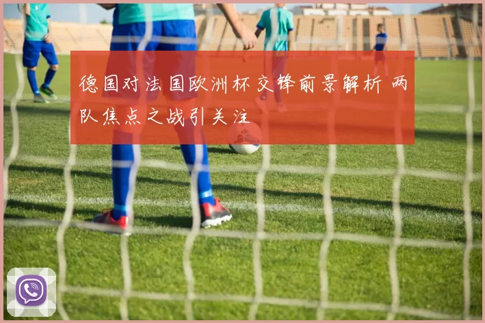 德国对法国欧洲杯交锋前景解析 两队焦点之战引关注
